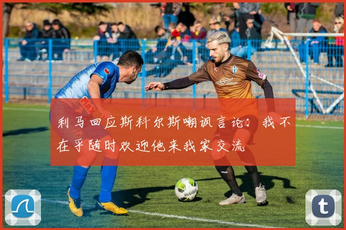 利马回应斯科尔斯嘲讽言论：我不在乎随时欢迎他来我家交流