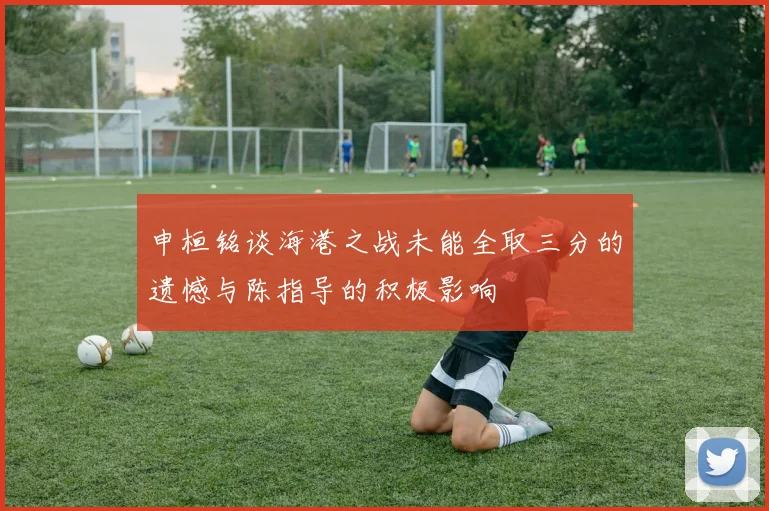申桓铭谈海港之战未能全取三分的遗憾与陈指导的积极影响