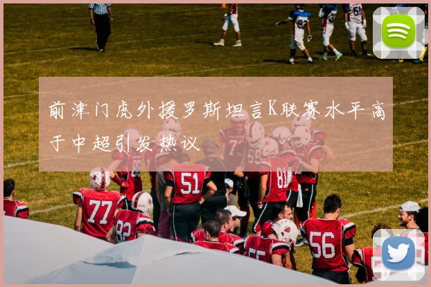 前津门虎外援罗斯坦言K联赛水平高于中超引发热议