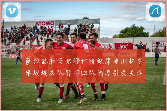 萨拉赫和马尔穆什将缺席非洲杯季军战埃及队暂不归队消息引发关注