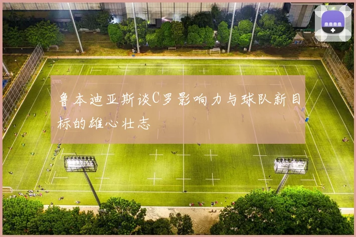 鲁本迪亚斯谈C罗影响力与球队新目标的雄心壮志