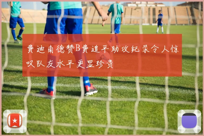 费迪南德赞B费追平助攻纪录令人惊叹队友水平更显珍贵