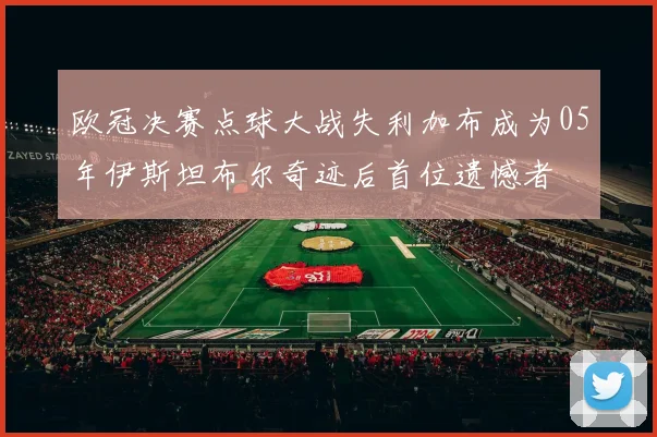 欧冠决赛点球大战失利加布成为05年伊斯坦布尔奇迹后首位遗憾者