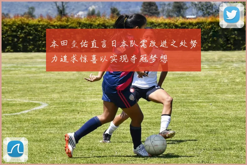 本田圭佑直言日本队需改进之处努力追求惊喜以实现夺冠梦想