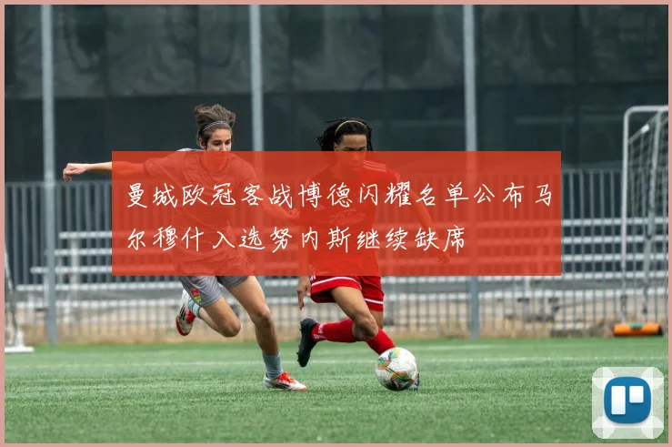 曼城欧冠客战博德闪耀名单公布马尔穆什入选努内斯继续缺席