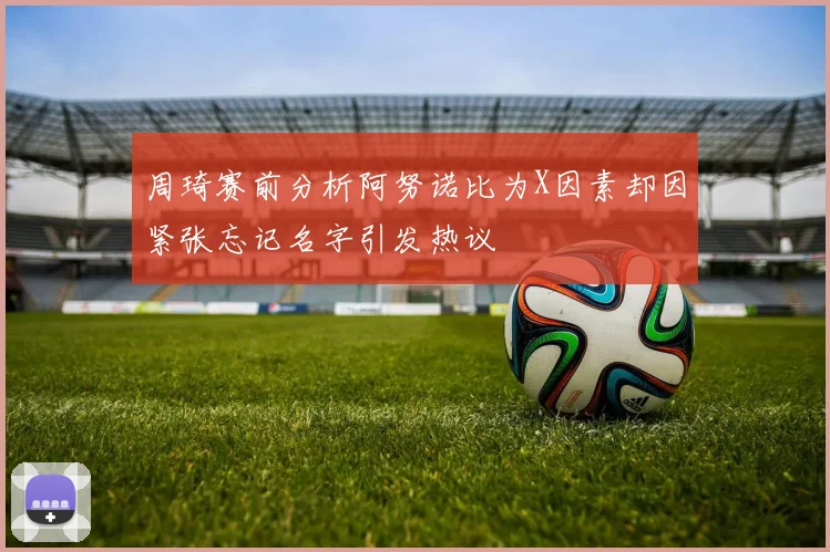 周琦赛前分析阿努诺比为X因素却因紧张忘记名字引发热议