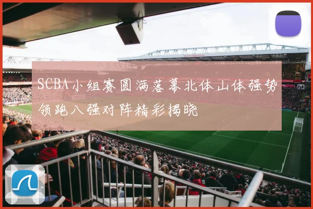SCBA小组赛圆满落幕北体山体强势领跑八强对阵精彩揭晓