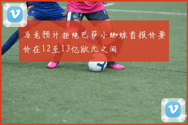 马竞预计拒绝巴萨小蜘蛛首报价要价在12至13亿欧元之间