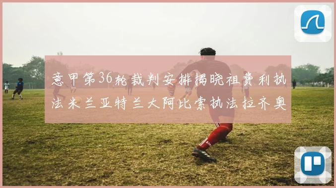 意甲第36轮裁判安排揭晓祖费利执法米兰亚特兰大阿比索执法拉齐奥国米