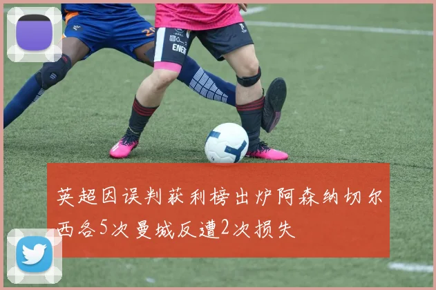 英超因误判获利榜出炉阿森纳切尔西各5次曼城反遭2次损失