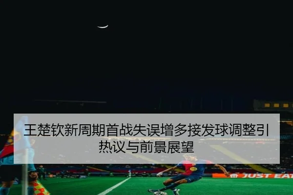 王楚钦新周期首战失误增多接发球调整引热议与前景展望 - kaiyun
